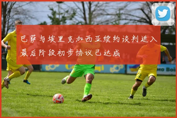 巴萨与埃里克加西亚续约谈判进入最后阶段初步协议已达成