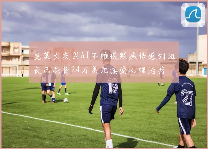 克莱女友因AI不雅视频疯传感到沮丧已花费24万美元接受心理治疗