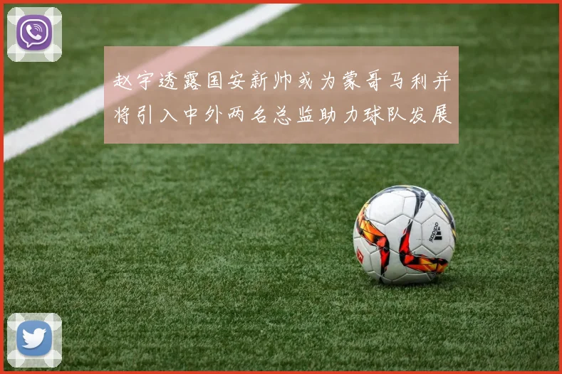 赵宇透露国安新帅或为蒙哥马利并将引入中外两名总监助力球队发展