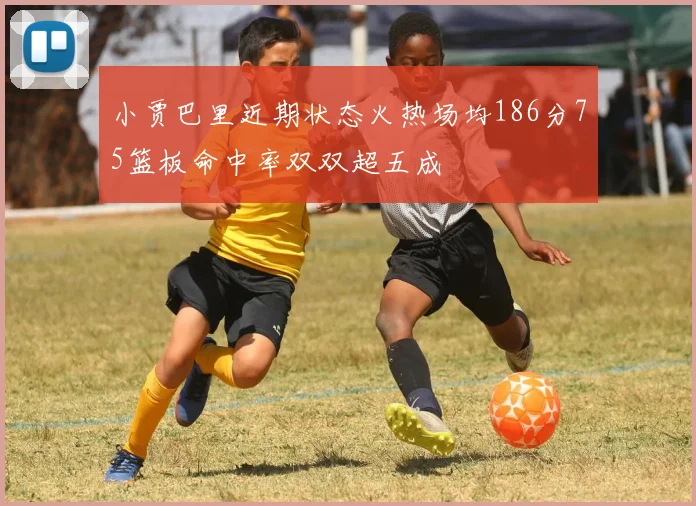 小贾巴里近期状态火热场均186分75篮板命中率双双超五成