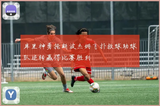 库里神勇抢断波杰姆飞扑救球助球队逆转赢得比赛胜利