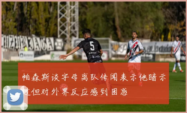 帕森斯谈字母离队传闻表示他暗示过但对外界反应感到困惑