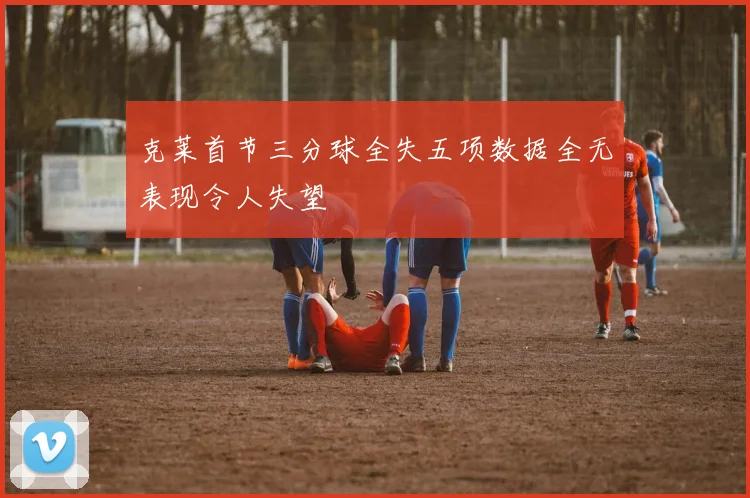 克莱首节三分球全失五项数据全无表现令人失望