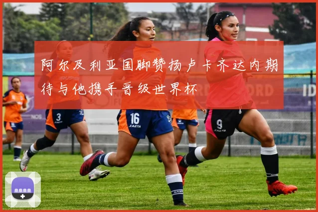 阿尔及利亚国脚赞扬卢卡齐达内期待与他携手晋级世界杯