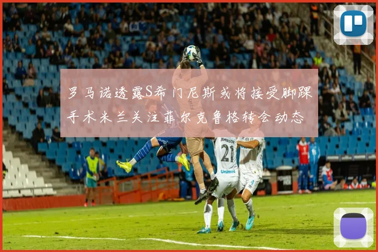 罗马诺透露S希门尼斯或将接受脚踝手术米兰关注菲尔克鲁格转会动态