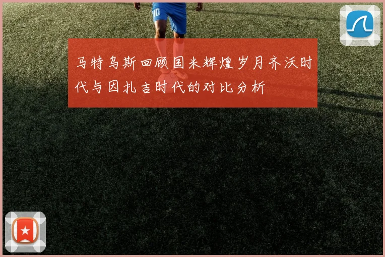 马特乌斯回顾国米辉煌岁月齐沃时代与因扎吉时代的对比分析