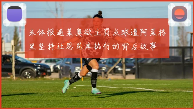 米体报道莱奥欲主罚点球遭阿莱格里坚持让恩昆库执行的背后故事