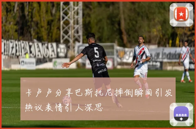 卡卢卢分享巴斯托尼摔倒瞬间引发热议表情引人深思