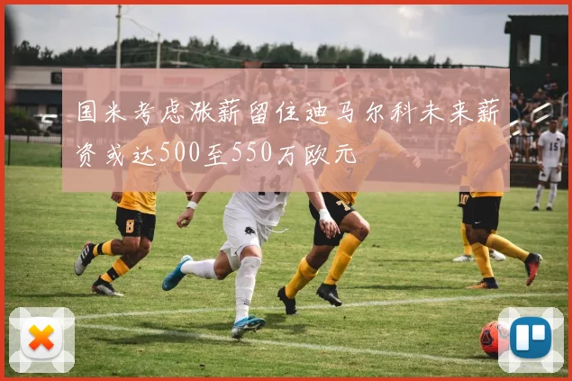 国米考虑涨薪留住迪马尔科未来薪资或达500至550万欧元