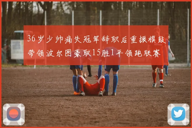 36岁少帅痛失冠军辞职后重振旗鼓带领波尔图豪取15胜1平领跑联赛