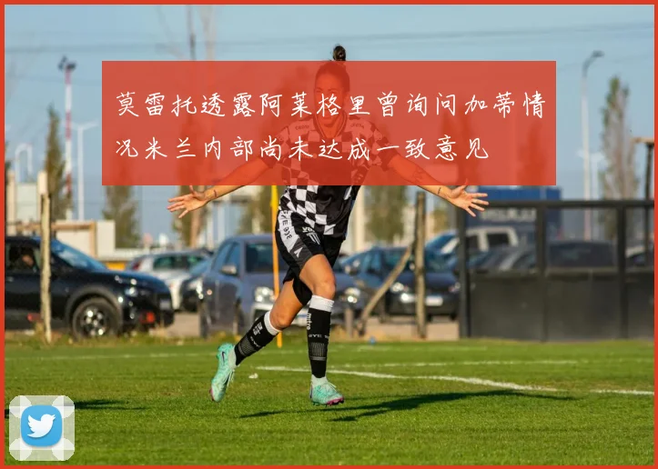 莫雷托透露阿莱格里曾询问加蒂情况米兰内部尚未达成一致意见