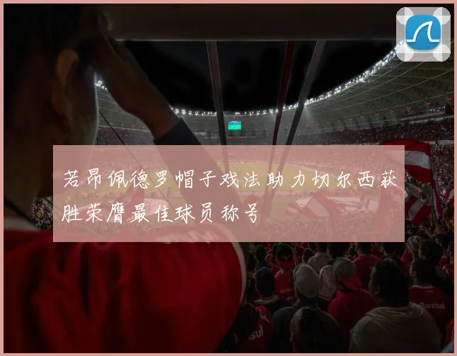若昂佩德罗帽子戏法助力切尔西获胜荣膺最佳球员称号