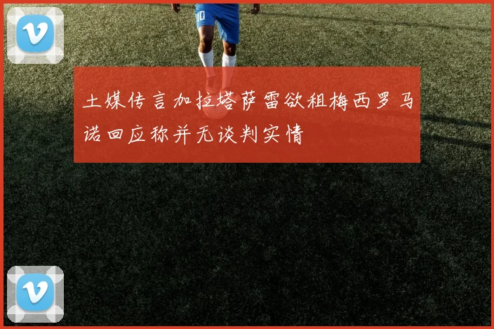 土媒传言加拉塔萨雷欲租梅西罗马诺回应称并无谈判实情