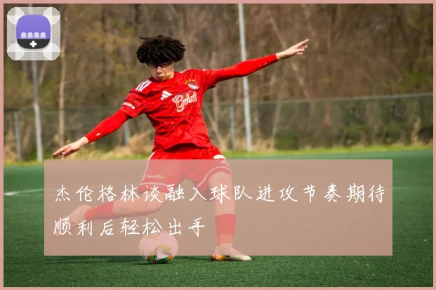 杰伦格林谈融入球队进攻节奏期待顺利后轻松出手