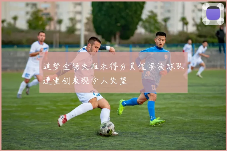 追梦全场失准未得分负值惨淡球队遭重创表现令人失望