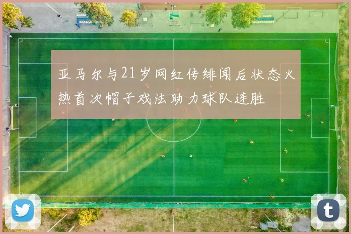 亚马尔与21岁网红传绯闻后状态火热首次帽子戏法助力球队连胜