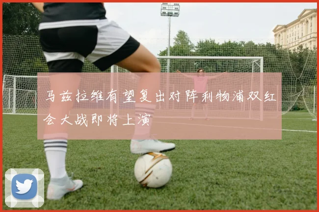 马兹拉维有望复出对阵利物浦双红会大战即将上演