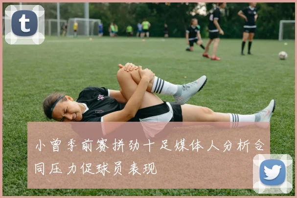 小曾季前赛拼劲十足媒体人分析合同压力促球员表现