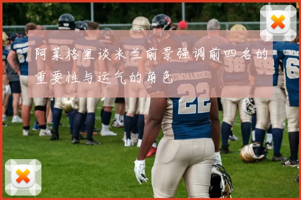 阿莱格里谈米兰前景强调前四名的重要性与运气的角色