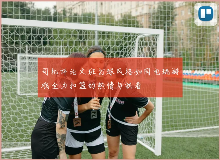 司机评论文班打球风格如同电玩游戏全力扣篮的热情与执着