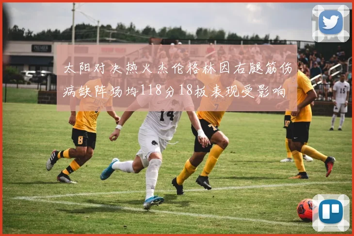 太阳对决热火杰伦格林因右腿筋伤病缺阵场均118分18板表现受影响