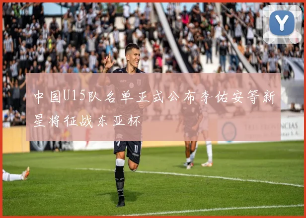 中国U15队名单正式公布李佑安等新星将征战东亚杯