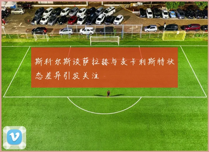 斯科尔斯谈萨拉赫与麦卡利斯特状态差异引发关注