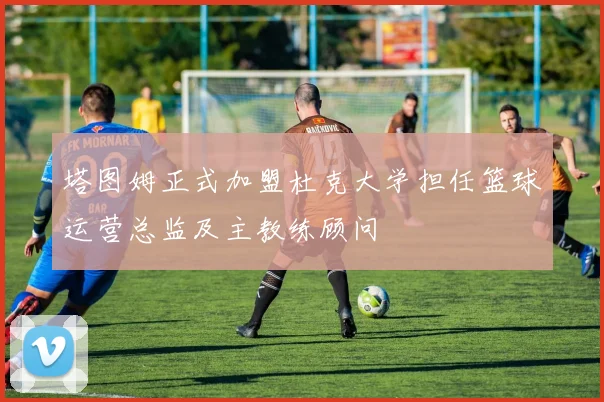 塔图姆正式加盟杜克大学担任篮球运营总监及主教练顾问