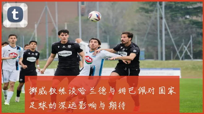 挪威教练谈哈兰德与姆巴佩对国家足球的深远影响与期待