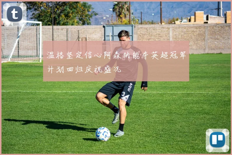 温格坚定信心阿森纳能夺英超冠军计划回归庆祝盛况