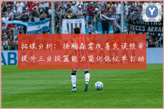 拓媒分析：杨瀚森需改善失误频率提升三分投篮能力简化低位单打动作