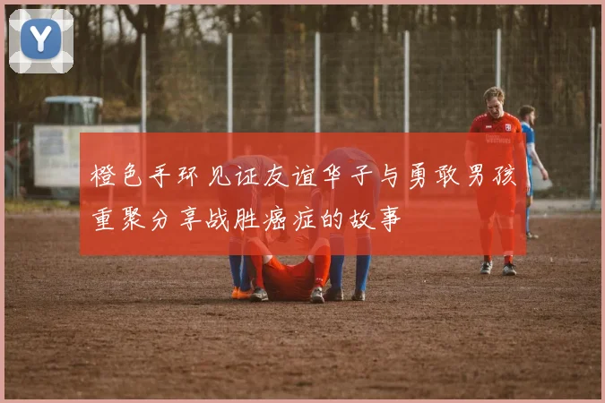 橙色手环见证友谊华子与勇敢男孩重聚分享战胜癌症的故事