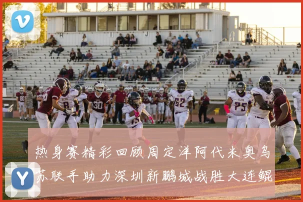 热身赛精彩回顾周定洋阿代米奥乌苏联手助力深圳新鹏城战胜大连鲲城