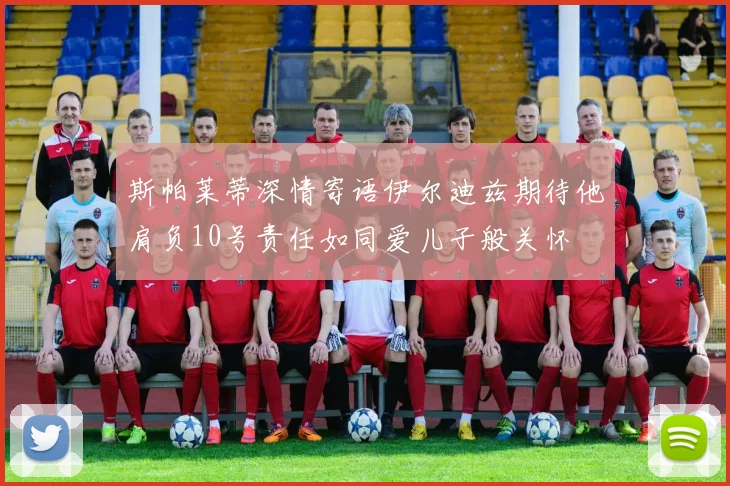 斯帕莱蒂深情寄语伊尔迪兹期待他肩负10号责任如同爱儿子般关怀