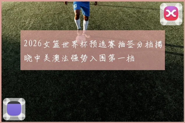 2026女篮世界杯预选赛抽签分档揭晓中美澳法强势入围第一档