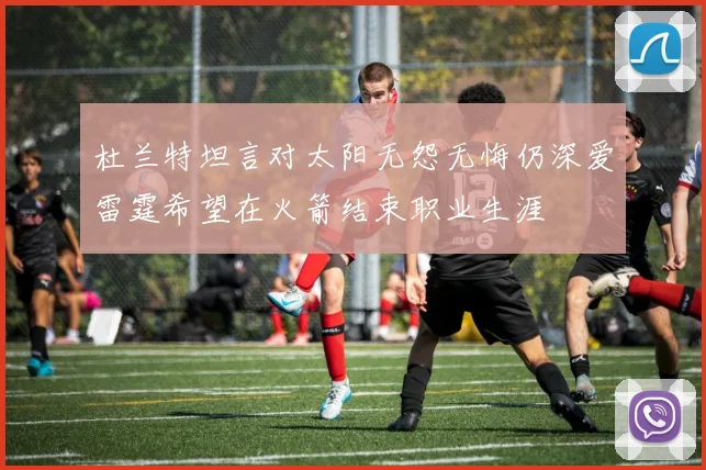 杜兰特坦言对太阳无怨无悔仍深爱雷霆希望在火箭结束职业生涯