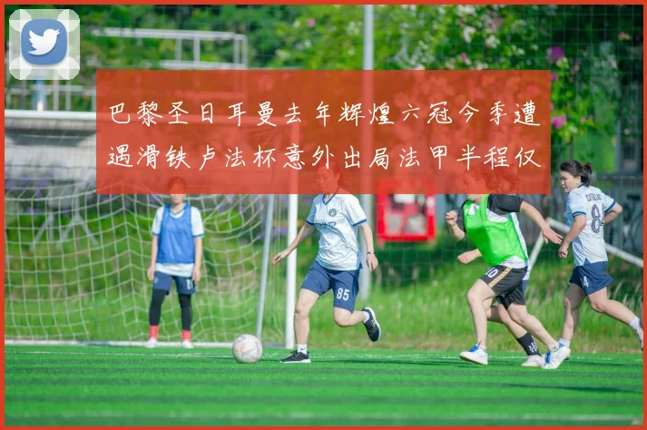 巴黎圣日耳曼去年辉煌六冠今季遭遇滑铁卢法杯意外出局法甲半程仅列第二
