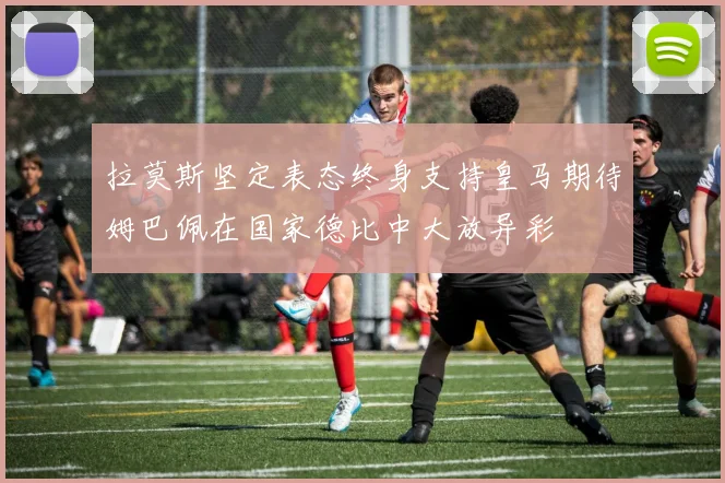 拉莫斯坚定表态终身支持皇马期待姆巴佩在国家德比中大放异彩