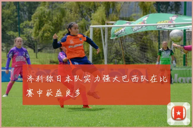 济科称日本队实力强大巴西队在比赛中获益良多