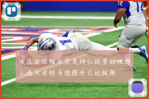 埃贝尔称维尔茨是拜仁投资的理想人选沃尔特马德报价已达极限