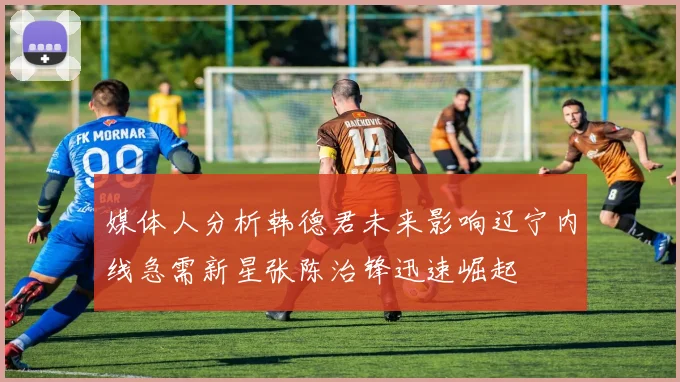 媒体人分析韩德君未来影响辽宁内线急需新星张陈治锋迅速崛起