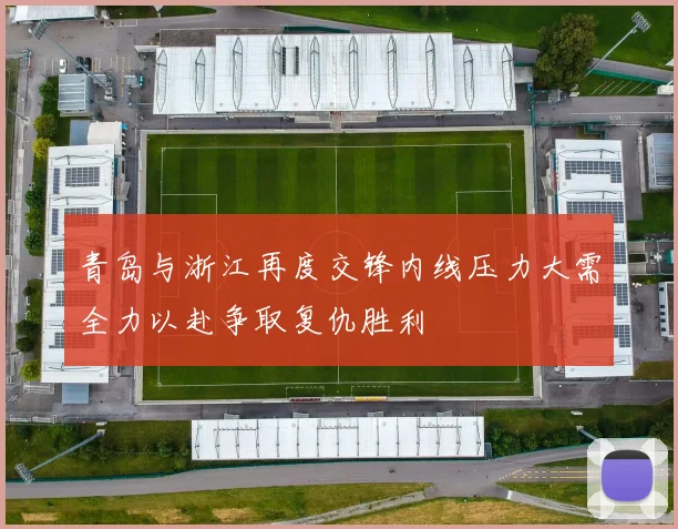 青岛与浙江再度交锋内线压力大需全力以赴争取复仇胜利