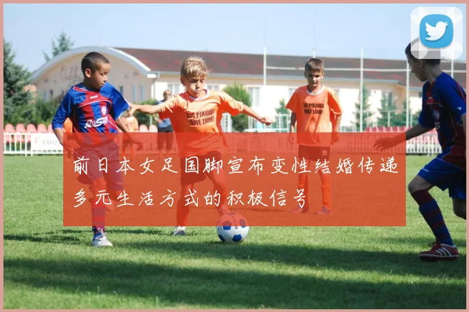 前日本女足国脚宣布变性结婚传递多元生活方式的积极信号