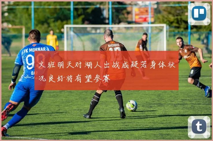 文班明天对湖人出战成疑若身体状况良好将有望参赛