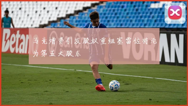 马竞增资引发股权重组塞雷佐将沦为第五大股东