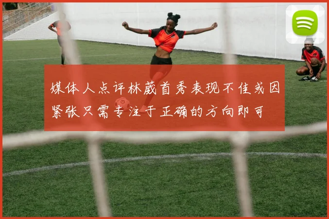 媒体人点评林葳首秀表现不佳或因紧张只需专注于正确的方向即可